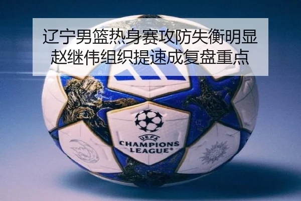 辽宁男篮热身赛攻防失衡明显 赵继伟组织提速成复盘重点